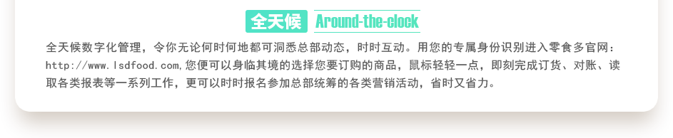 行業(yè)內(nèi)特有的全天候數(shù)字化管理，令你無論何時何地都可洞悉總部動態(tài)，時時互動。用您的專屬身份識別進(jìn)入零食多官網(wǎng)：http://gbuchanan.com,您便可以身臨其境的選擇您要訂購的商品，鼠標(biāo)輕輕一點(diǎn)，即刻完成訂貨、對賬、讀取各類報表等一系列工作，更可以時時報名參加總部統(tǒng)籌的各類營銷活動，省時又省力。